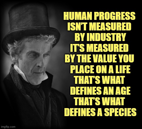 HUMAN PROGRESS 
ISN’T MEASURED 
BY INDUSTRY
IT’S MEASURED 
BY THE VALUE YOU 
PLACE ON A LIFE
THAT’S WHAT 
DEFINES AN AGE
THAT’S WHAT 
DEFINES A SPECIES | image tagged in doctor who | made w/ Imgflip meme maker
