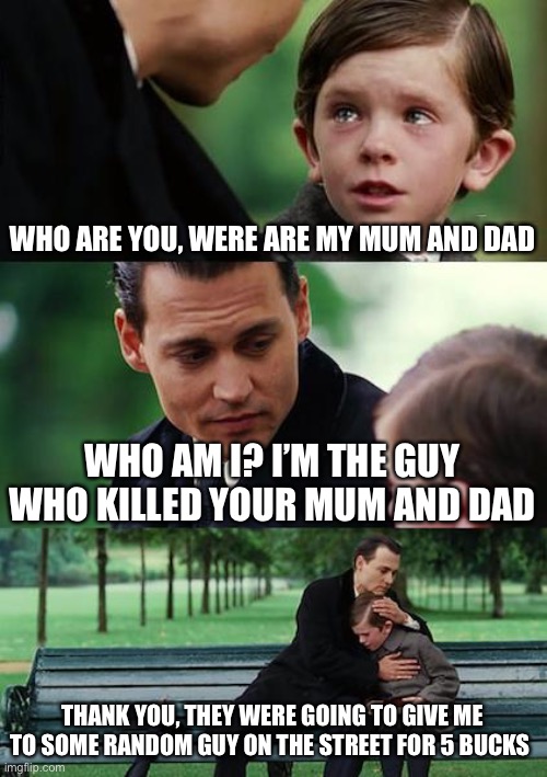 Finding Neverland Meme | WHO ARE YOU, WERE ARE MY MUM AND DAD; WHO AM I? I’M THE GUY WHO KILLED YOUR MUM AND DAD; THANK YOU, THEY WERE GOING TO GIVE ME TO SOME RANDOM GUY ON THE STREET FOR 5 BUCKS | image tagged in memes,finding neverland | made w/ Imgflip meme maker