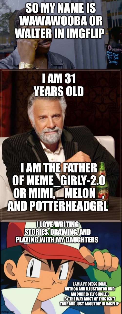 My bio | SO MY NAME IS WAWAWOOBA OR WALTER IN IMGFLIP; I AM 31 YEARS OLD; I AM THE FATHER OF MEME_GIRLY-2.0 OR MIMI, _MELON_, AND POTTERHEADGRL; I LOVE WRITING STORIES, DRAWING, AND PLAYING WITH MY DAUGHTERS; I AM A PROFESSIONAL AUTHOR AND ILLUSTRATOR AND AM CURRENTLY SINGLE:(
BY THE WAY MOST OF THIS ISN’T TRUE AND JUST ABOUT ME IN IMGFLIP | image tagged in memes,the most interesting man in the world,ash catchem all pokemon,roll safe think about it | made w/ Imgflip meme maker