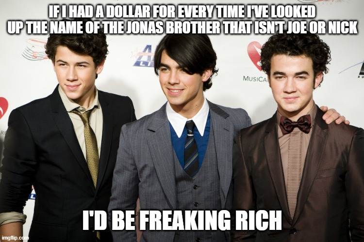jonas brothers | IF I HAD A DOLLAR FOR EVERY TIME I'VE LOOKED UP THE NAME OF THE JONAS BROTHER THAT ISN'T JOE OR NICK; I'D BE FREAKING RICH | image tagged in jonas brothers,kevin jonas,who the heck is kevin jonas,no one remembers this dude | made w/ Imgflip meme maker