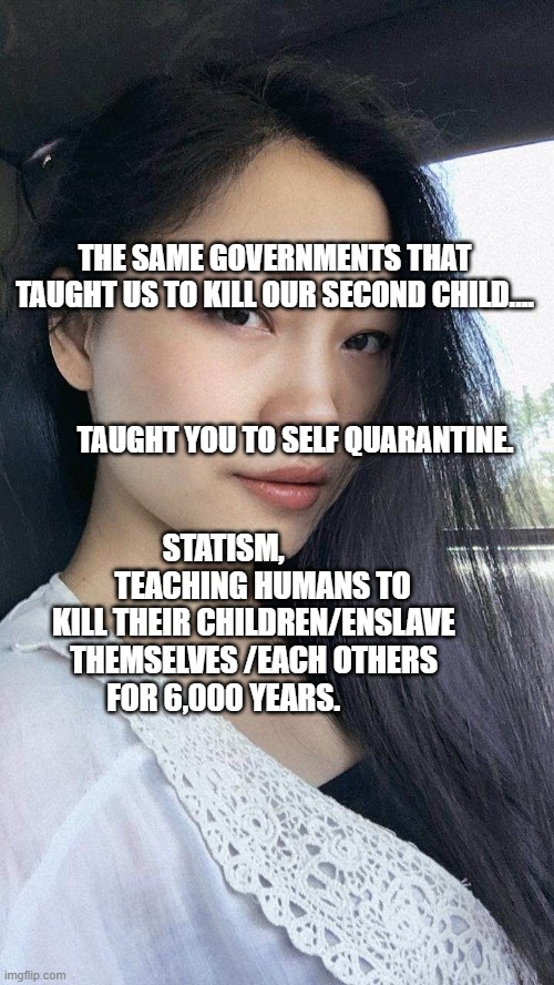 Free Hong Kong | THE SAME GOVERNMENTS THAT TAUGHT US TO KILL OUR SECOND CHILD....                                                                      
                                                  TAUGHT YOU TO SELF QUARANTINE. STATISM,              TEACHING HUMANS TO KILL THEIR CHILDREN/ENSLAVE THEMSELVES /EACH OTHERS FOR 6,000 YEARS. | image tagged in free hong kong | made w/ Imgflip meme maker