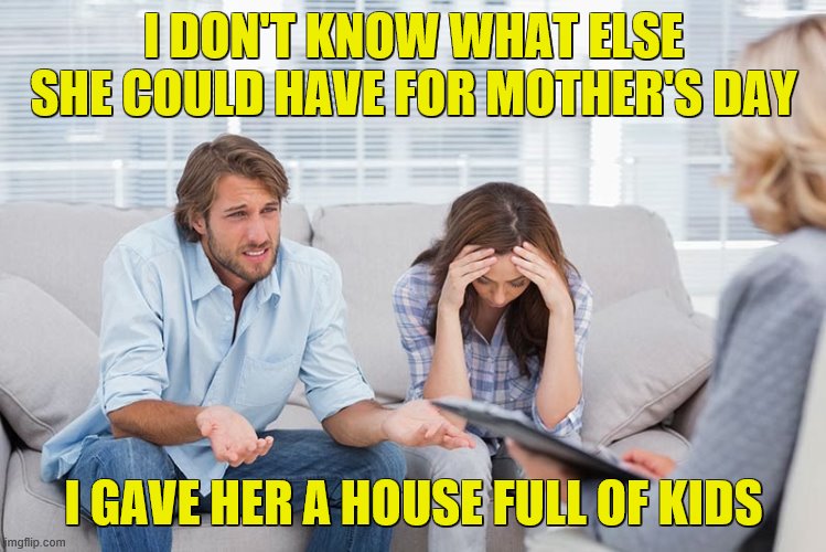 couples therapy | I DON'T KNOW WHAT ELSE SHE COULD HAVE FOR MOTHER'S DAY; I GAVE HER A HOUSE FULL OF KIDS | image tagged in couples therapy | made w/ Imgflip meme maker