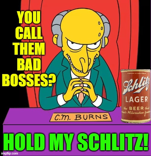I nominate Mr. Burns as Worst Boss on TV | YOU CALL THEM BAD BOSSES? HOLD MY SCHLITZ! | image tagged in vince vance,the simpsons,homer simpson,mr burns,hold my beer,cartoon network | made w/ Imgflip meme maker
