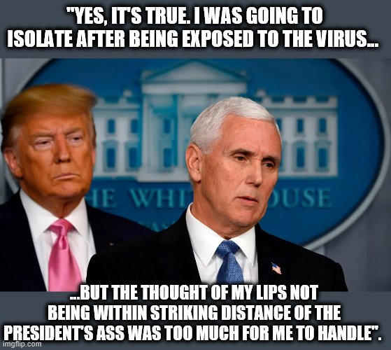 His Love Will Find a Way | "YES, IT'S TRUE. I WAS GOING TO ISOLATE AFTER BEING EXPOSED TO THE VIRUS... ...BUT THE THOUGHT OF MY LIPS NOT BEING WITHIN STRIKING DISTANCE OF THE PRESIDENT'S ASS WAS TOO MUCH FOR ME TO HANDLE". | image tagged in mike pence,donald trump,donald trump is an idiot,moron,coronavirus | made w/ Imgflip meme maker