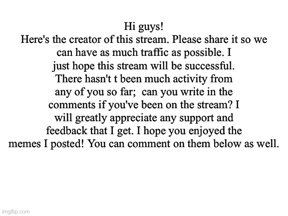 Hi guys...! | Hi guys!
Here's the creator of this stream. Please share it so we can have as much traffic as possible. I just hope this stream will be successful. There hasn't t been much activity from any of you so far;  can you write in the comments if you've been on the stream? I will greatly appreciate any support and feedback that I get. I hope you enjoyed the memes I posted! You can comment on them below as well. | image tagged in blank white template,star trek | made w/ Imgflip meme maker
