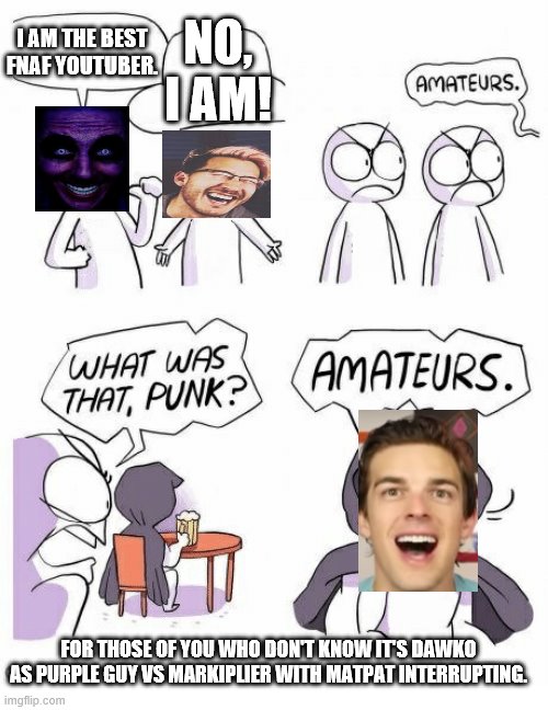 Amateurs | NO, I AM! I AM THE BEST FNAF YOUTUBER. FOR THOSE OF YOU WHO DON'T KNOW IT'S DAWKO AS PURPLE GUY VS MARKIPLIER WITH MATPAT INTERRUPTING. | image tagged in amateurs | made w/ Imgflip meme maker