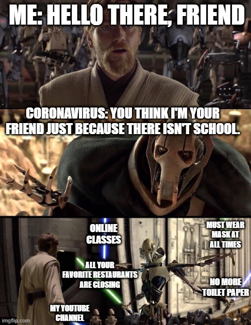 General Kenobi "Hello there" | ME: HELLO THERE, FRIEND; CORONAVIRUS: YOU THINK I'M YOUR FRIEND JUST BECAUSE THERE ISN'T SCHOOL. MUST WEAR MASK AT ALL TIMES; ONLINE CLASSES; ALL YOUR FAVORITE RESTAURANTS ARE CLOSING; NO MORE TOILET PAPER; MY YOUTUBE CHANNEL | image tagged in general kenobi hello there | made w/ Imgflip meme maker
