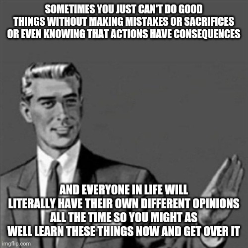 Correction guy | SOMETIMES YOU JUST CAN'T DO GOOD THINGS WITHOUT MAKING MISTAKES OR SACRIFICES OR EVEN KNOWING THAT ACTIONS HAVE CONSEQUENCES; AND EVERYONE IN LIFE WILL LITERALLY HAVE THEIR OWN DIFFERENT OPINIONS ALL THE TIME SO YOU MIGHT AS WELL LEARN THESE THINGS NOW AND GET OVER IT | image tagged in correction guy,memes,words of wisdom | made w/ Imgflip meme maker
