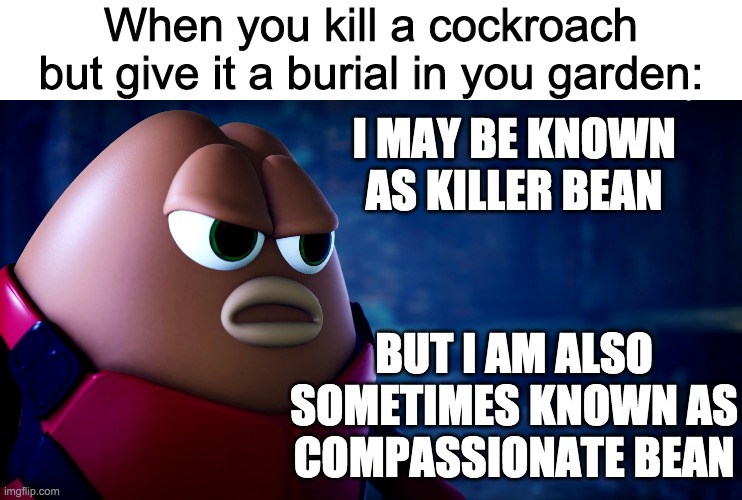 Brand new meme template idea! | When you kill a cockroach but give it a burial in you garden:; I MAY BE KNOWN AS KILLER BEAN; BUT I AM ALSO SOMETIMES KNOWN AS COMPASSIONATE BEAN | image tagged in compassionate killer bean,funny,memes | made w/ Imgflip meme maker