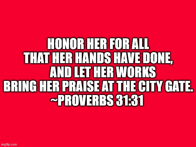Bible Verse Proverbs 31:31 | HONOR HER FOR ALL THAT HER HANDS HAVE DONE,
    AND LET HER WORKS BRING HER PRAISE AT THE CITY GATE.
~PROVERBS 31:31 | image tagged in bible verse,bible,proverbs 31-31,honor her | made w/ Imgflip meme maker