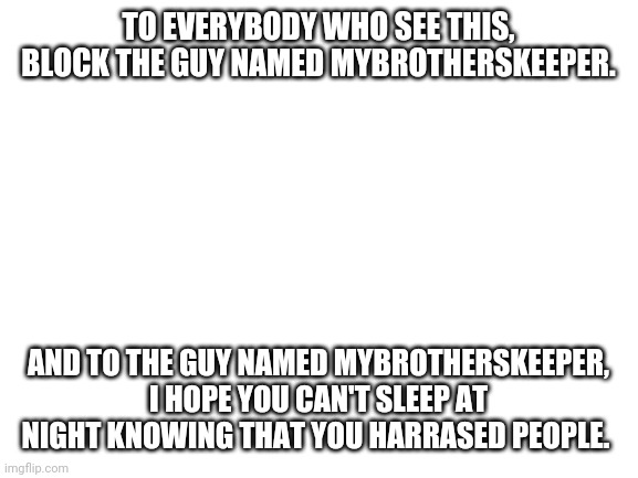 Screw u mybrotherskeeper | TO EVERYBODY WHO SEE THIS, BLOCK THE GUY NAMED MYBROTHERSKEEPER. AND TO THE GUY NAMED MYBROTHERSKEEPER, I HOPE YOU CAN'T SLEEP AT NIGHT KNOWING THAT YOU HARRASED PEOPLE. | image tagged in blank white template | made w/ Imgflip meme maker