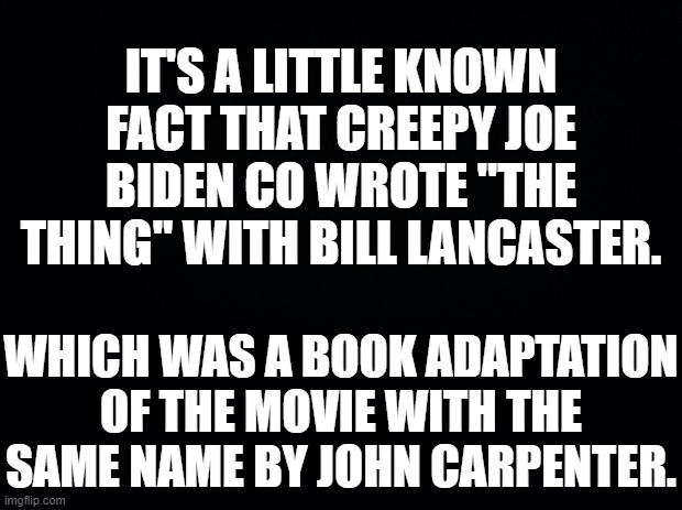 This is where "The Thing" comes from. | IT'S A LITTLE KNOWN FACT THAT CREEPY JOE BIDEN CO WROTE "THE THING" WITH BILL LANCASTER. WHICH WAS A BOOK ADAPTATION OF THE MOVIE WITH THE SAME NAME BY JOHN CARPENTER. | image tagged in black background,creepy joe biden,the thing | made w/ Imgflip meme maker