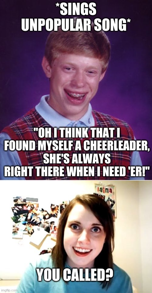 0^,0  <Oh No... | *SINGS UNPOPULAR SONG*; "OH I THINK THAT I FOUND MYSELF A CHEERLEADER, SHE'S ALWAYS RIGHT THERE WHEN I NEED 'ER!"; YOU CALLED? | image tagged in memes,bad luck brian,overly attached girlfriend | made w/ Imgflip meme maker