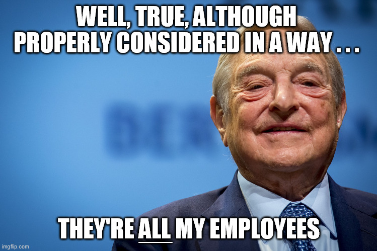 Gleeful George Soros | WELL, TRUE, ALTHOUGH 
PROPERLY CONSIDERED IN A WAY . . . THEY'RE ALL MY EMPLOYEES ____ | image tagged in gleeful george soros | made w/ Imgflip meme maker