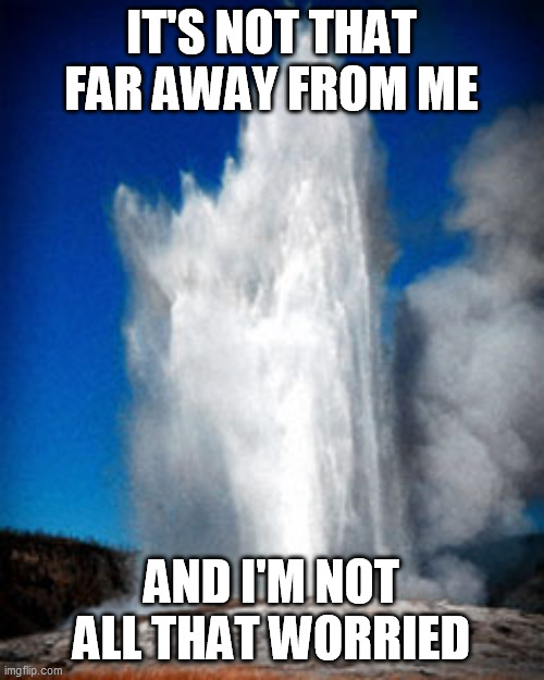 Old faithful  | IT'S NOT THAT FAR AWAY FROM ME AND I'M NOT ALL THAT WORRIED | image tagged in old faithful | made w/ Imgflip meme maker