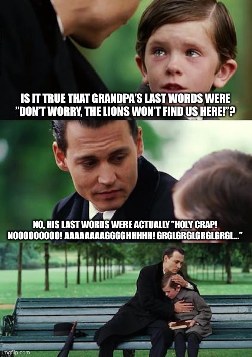 In the jungle, the mighty jungle... | IS IT TRUE THAT GRANDPA’S LAST WORDS WERE ”DON’T WORRY, THE LIONS WON’T FIND US HERE!”? NO, HIS LAST WORDS WERE ACTUALLY ”HOLY CRAP! NOOOOOOOOO! AAAAAAAAGGGGHHHHH! GRGLGRGLGRGLGRGL...” | image tagged in memes,finding neverland | made w/ Imgflip meme maker