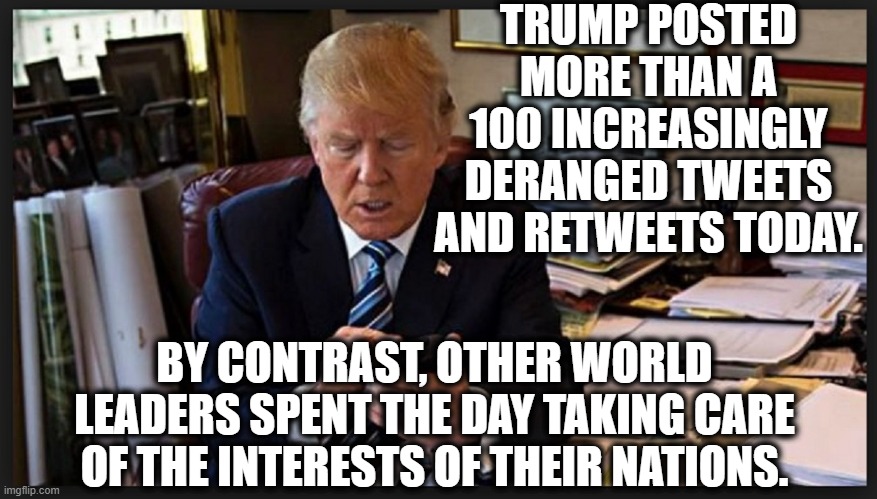 Sooooo presidential!!!! | TRUMP POSTED MORE THAN A 100 INCREASINGLY DERANGED TWEETS AND RETWEETS TODAY. BY CONTRAST, OTHER WORLD LEADERS SPENT THE DAY TAKING CARE OF THE INTERESTS OF THEIR NATIONS. | image tagged in donald trump,tweet,senile,coronavirus,covid-19,fake president | made w/ Imgflip meme maker