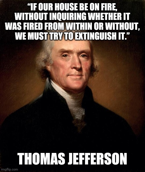 The house is on fire | “IF OUR HOUSE BE ON FIRE, WITHOUT INQUIRING WHETHER IT WAS FIRED FROM WITHIN OR WITHOUT, WE MUST TRY TO EXTINGUISH IT.”; THOMAS JEFFERSON | image tagged in thomas jefferson,house,fire,extinguish | made w/ Imgflip meme maker