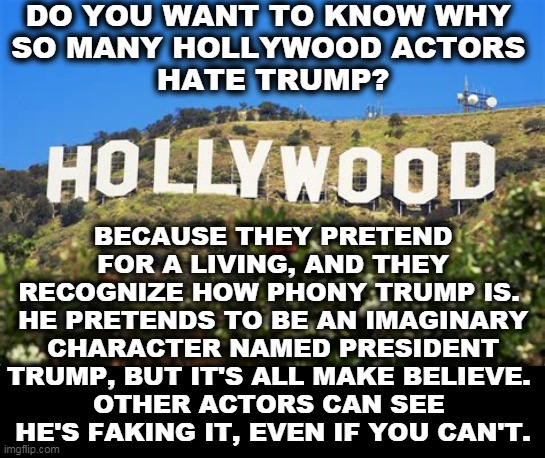 A Fake President, straight out of show business. | DO YOU WANT TO KNOW WHY 
SO MANY HOLLYWOOD ACTORS 
HATE TRUMP? BECAUSE THEY PRETEND FOR A LIVING, AND THEY RECOGNIZE HOW PHONY TRUMP IS. 
HE PRETENDS TO BE AN IMAGINARY CHARACTER NAMED PRESIDENT TRUMP, BUT IT'S ALL MAKE BELIEVE. 
OTHER ACTORS CAN SEE 
HE'S FAKING IT, EVEN IF YOU CAN'T. | image tagged in hollywood,actors,trump,fake,bad,emotions | made w/ Imgflip meme maker
