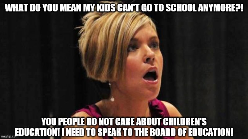 Entitled Parents... tsk tsk tsk | WHAT DO YOU MEAN MY KIDS CAN'T GO TO SCHOOL ANYMORE?! YOU PEOPLE DO NOT CARE ABOUT CHILDREN'S EDUCATION! I NEED TO SPEAK TO THE BOARD OF EDUCATION! | image tagged in angry karen,karen,quarantine,school,coronavirus,covid-19 | made w/ Imgflip meme maker