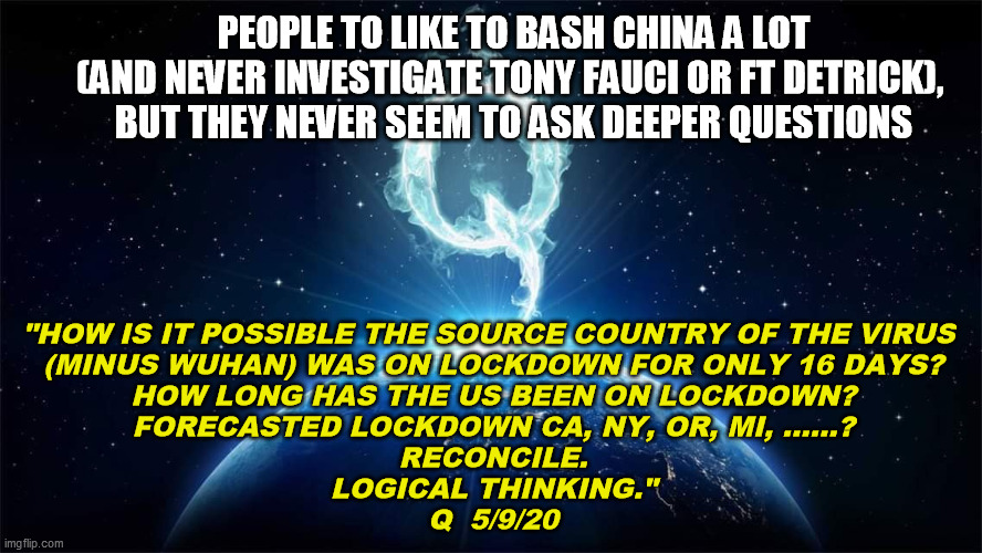 You gotta admit, the guy asks some pretty interesting questions | PEOPLE TO LIKE TO BASH CHINA A LOT
(AND NEVER INVESTIGATE TONY FAUCI OR FT DETRICK), 
BUT THEY NEVER SEEM TO ASK DEEPER QUESTIONS; "HOW IS IT POSSIBLE THE SOURCE COUNTRY OF THE VIRUS 
(MINUS WUHAN) WAS ON LOCKDOWN FOR ONLY 16 DAYS?
HOW LONG HAS THE US BEEN ON LOCKDOWN?
FORECASTED LOCKDOWN CA, NY, OR, MI, ……?
RECONCILE.
LOGICAL THINKING."

Q  5/9/20 | image tagged in coronavirus,covid-19,wuhan,national shutdown,democrats,qanon | made w/ Imgflip meme maker