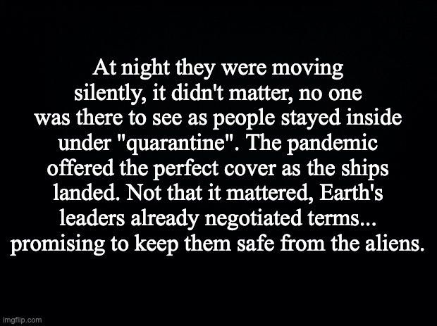 Black background | At night they were moving silently, it didn't matter, no one was there to see as people stayed inside under "quarantine". The pandemic offered the perfect cover as the ships landed. Not that it mattered, Earth's leaders already negotiated terms... promising to keep them safe from the aliens. | image tagged in black background | made w/ Imgflip meme maker