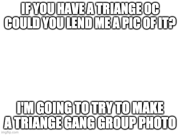 The personality & what they like too, so I can put in the emotion feels. | IF YOU HAVE A TRIANGE OC COULD YOU LEND ME A PIC OF IT? I'M GOING TO TRY TO MAKE A TRIANGE GANG GROUP PHOTO | image tagged in blank white template | made w/ Imgflip meme maker