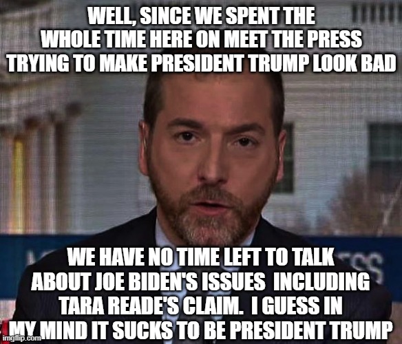 Summation of the Meet The Press broadcast for May 10th 2020 | WELL, SINCE WE SPENT THE WHOLE TIME HERE ON MEET THE PRESS TRYING TO MAKE PRESIDENT TRUMP LOOK BAD; WE HAVE NO TIME LEFT TO TALK ABOUT JOE BIDEN'S ISSUES  INCLUDING TARA READE'S CLAIM.  I GUESS IN MY MIND IT SUCKS TO BE PRESIDENT TRUMP | image tagged in chuck todd,fake news,liberals vs conservatives,donald trump approves,election 2020,joe biden | made w/ Imgflip meme maker