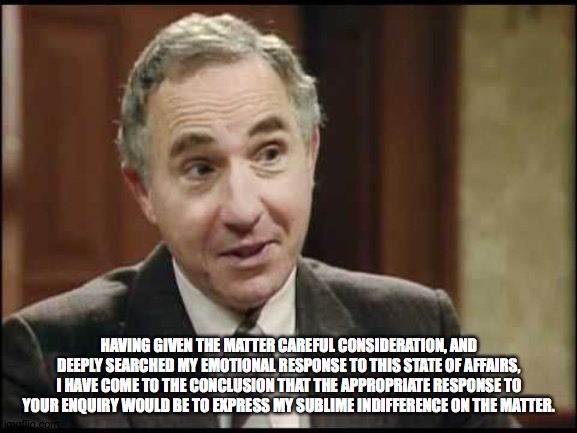 Sir Humphrey Appleby | HAVING GIVEN THE MATTER CAREFUL CONSIDERATION, AND DEEPLY SEARCHED MY EMOTIONAL RESPONSE TO THIS STATE OF AFFAIRS, I HAVE COME TO THE CONCLUSION THAT THE APPROPRIATE RESPONSE TO YOUR ENQUIRY WOULD BE TO EXPRESS MY SUBLIME INDIFFERENCE ON THE MATTER. | image tagged in sir humphrey appleby | made w/ Imgflip meme maker