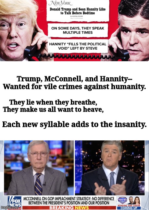 Trump McConnell and Hannity | Trump, McConnell, and Hannity--
Wanted for vile crimes against humanity. They lie when they breathe,
They make us all want to heave, Each new syllable adds to the insanity. | image tagged in blank white template,trump hannity | made w/ Imgflip meme maker