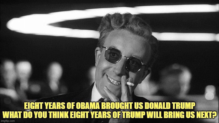 Doctor Strangelove says... | EIGHT YEARS OF OBAMA BROUGHT US DONALD TRUMP
WHAT DO YOU THINK EIGHT YEARS OF TRUMP WILL BRING US NEXT? | image tagged in doctor strangelove says | made w/ Imgflip meme maker