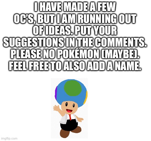 I would like some replies today, because I am bored and lonely... | I HAVE MADE A FEW OC’S, BUT I AM RUNNING OUT OF IDEAS. PUT YOUR SUGGESTIONS IN THE COMMENTS. PLEASE NO POKÉMON (MAYBE). FEEL FREE TO ALSO ADD A NAME. | image tagged in blank white template,oc | made w/ Imgflip meme maker