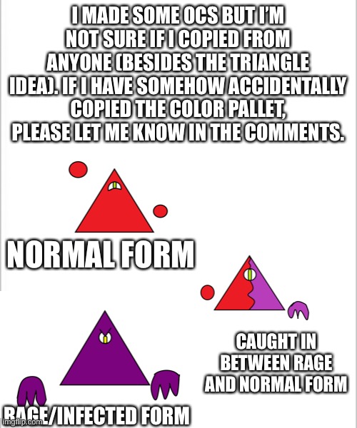 Triangle OC except it’s super retarded | I MADE SOME OCS BUT I’M NOT SURE IF I COPIED FROM ANYONE (BESIDES THE TRIANGLE IDEA). IF I HAVE SOMEHOW ACCIDENTALLY COPIED THE COLOR PALLET, PLEASE LET ME KNOW IN THE COMMENTS. NORMAL FORM; CAUGHT IN BETWEEN RAGE AND NORMAL FORM; RAGE/INFECTED FORM | image tagged in white background | made w/ Imgflip meme maker