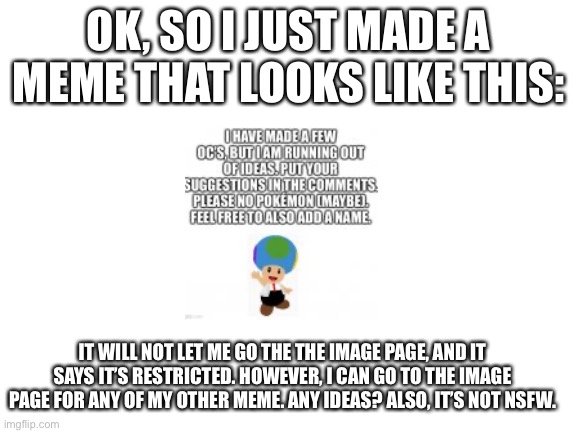I need help! | OK, SO I JUST MADE A MEME THAT LOOKS LIKE THIS:; IT WILL NOT LET ME GO THE THE IMAGE PAGE, AND IT SAYS IT’S RESTRICTED. HOWEVER, I CAN GO TO THE IMAGE PAGE FOR ANY OF MY OTHER MEME. ANY IDEAS? ALSO, IT’S NOT NSFW. | image tagged in blank white template,help | made w/ Imgflip meme maker