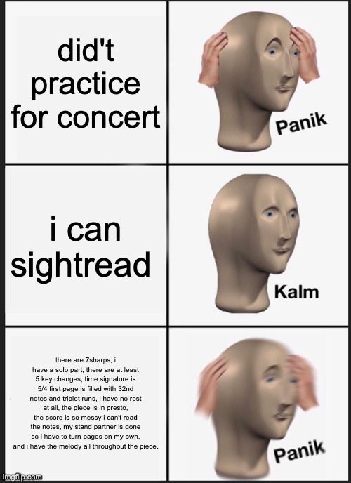 band meme | did't practice for concert; i can sightread; there are 7sharps, i have a solo part, there are at least 5 key changes, time signature is 5/4 first page is filled with 32nd notes and triplet runs, i have no rest at all, the piece is in presto, the score is so messy i can't read the notes, my stand partner is gone so i have to turn pages on my own, and i have the melody all throughout the piece. | image tagged in memes,panik kalm panik | made w/ Imgflip meme maker