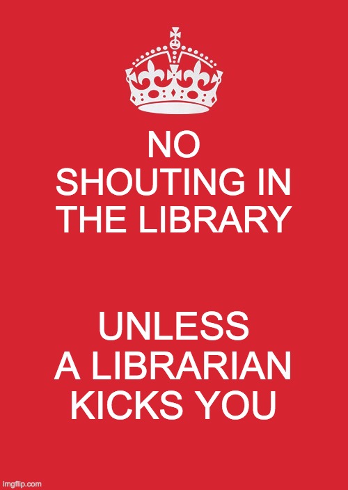 Librarians | NO SHOUTING IN THE LIBRARY; UNLESS A LIBRARIAN KICKS YOU | image tagged in memes,keep calm and carry on red | made w/ Imgflip meme maker