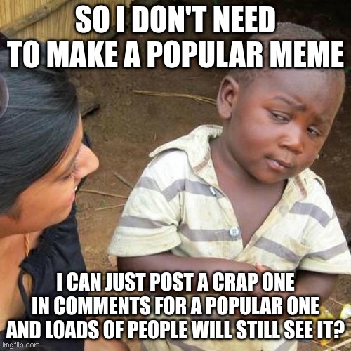 Making Memes | SO I DON'T NEED TO MAKE A POPULAR MEME; I CAN JUST POST A CRAP ONE IN COMMENTS FOR A POPULAR ONE AND LOADS OF PEOPLE WILL STILL SEE IT? | image tagged in memes,third world skeptical kid | made w/ Imgflip meme maker