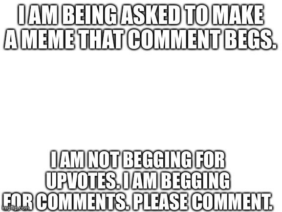 I am comment begging. Please comment! | I AM BEING ASKED TO MAKE A MEME THAT COMMENT BEGS. I AM NOT BEGGING FOR UPVOTES. I AM BEGGING FOR COMMENTS. PLEASE COMMENT. | image tagged in blank white template,memes | made w/ Imgflip meme maker