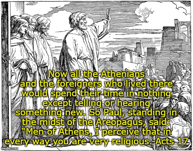 Areopagus | Now all the Athenians and the foreigners who lived there would spend their time in nothing except telling or hearing something new. So Paul, standing in the midst of the Areopagus, said: “Men of Athens, I perceive that in every way you are very religious.-Acts 17 | image tagged in holy bible | made w/ Imgflip meme maker