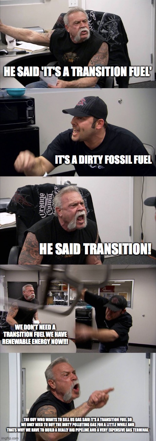 gas | HE SAID 'IT'S A TRANSITION FUEL'; IT'S A DIRTY FOSSIL FUEL; HE SAID TRANSITION! WE DON'T NEED A TRANSITION FUEL WE HAVE RENEWABLE ENERGY NOW!!! THE GUY WHO WANTS TO SELL US GAS SAID IT'S A TRANSITION FUEL SO WE ONLY NEED TO BUY THE DIRTY POLLUTING GAS FOR A LITTLE WHILE AND THATS WHY WE HAVE TO BUILD A REALLY BIG PIPELINE AND A VERY EXPENSIVE GAS TERMINAL | image tagged in memes,american chopper argument | made w/ Imgflip meme maker