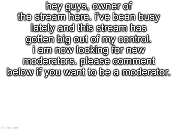Please. | hey guys, owner of the stream here. i’ve been busy lately and this stream has gotten big out of my control. i am now looking for new moderators. please comment below if you want to be a moderator. | image tagged in blank white template | made w/ Imgflip meme maker