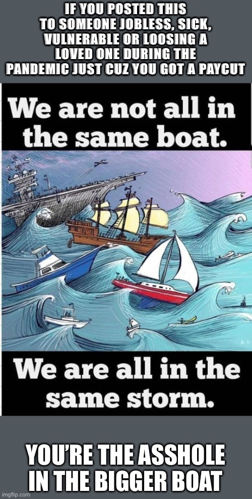 Boat memes are inaccurate | IF YOU POSTED THIS TO SOMEONE JOBLESS, SICK, VULNERABLE OR LOOSING A LOVED ONE DURING THE PANDEMIC JUST CUZ YOU GOT A PAYCUT; YOU’RE THE ASSHOLE IN THE BIGGER BOAT | image tagged in pandemic,unemployment,AdviceAnimals | made w/ Imgflip meme maker