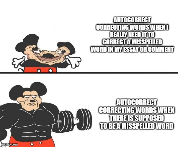 autocorrect fixes my words at the exact wrong time | AUTOCORRECT CORRECTING WORDS WHEN I REALLY NEED IT TO CORRECT A MISSPELLED WORD IN MY ESSAY OR COMMENT; AUTOCORRECT CORRECTING WORDS WHEN THERE IS SUPPOSED TO BE A MISSPELLED WORD | image tagged in micky mouse | made w/ Imgflip meme maker