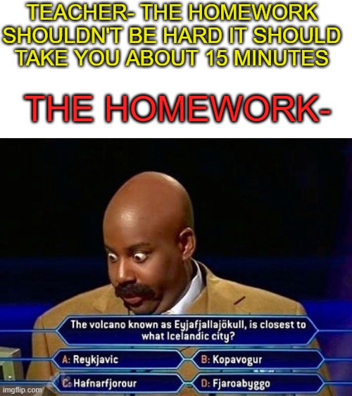 Online classes... | TEACHER- THE HOMEWORK SHOULDN'T BE HARD IT SHOULD TAKE YOU ABOUT 15 MINUTES; THE HOMEWORK- | image tagged in blank white template | made w/ Imgflip meme maker