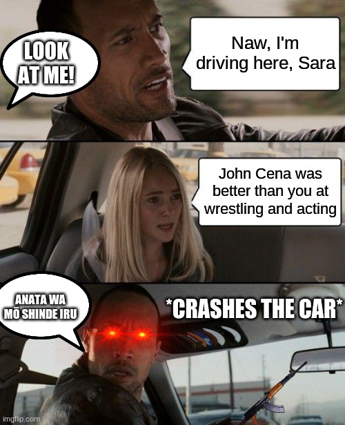 The Rock Driving Meme | Naw, I'm driving here, Sara; LOOK AT ME! John Cena was better than you at wrestling and acting; ANATA WA MŌ SHINDE IRU; *CRASHES THE CAR* | image tagged in memes,the rock driving | made w/ Imgflip meme maker