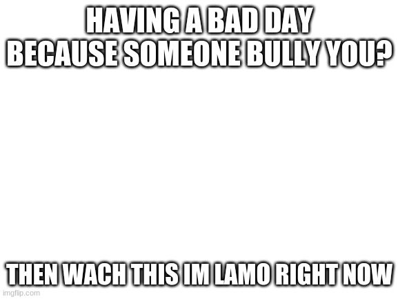 having a bad day? | HAVING A BAD DAY BECAUSE SOMEONE BULLY YOU? THEN WACH THIS IM LAMO RIGHT NOW | image tagged in blank white template,funny | made w/ Imgflip meme maker