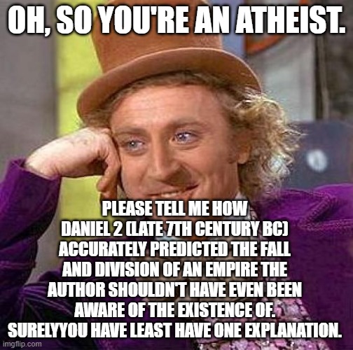 Over One Thousand Years In Advance. | OH, SO YOU'RE AN ATHEIST. PLEASE TELL ME HOW DANIEL 2 (LATE 7TH CENTURY BC) ACCURATELY PREDICTED THE FALL AND DIVISION OF AN EMPIRE THE AUTHOR SHOULDN'T HAVE EVEN BEEN AWARE OF THE EXISTENCE OF. SURELYYOU HAVE LEAST HAVE ONE EXPLANATION. | image tagged in creepy condescending wonka,atheism,daniel,bible,prophecy,rome | made w/ Imgflip meme maker