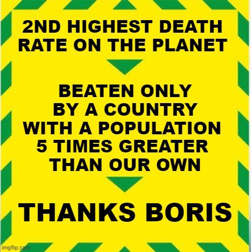 UK Covid Slogan | 2ND HIGHEST DEATH RATE ON THE PLANET; BEATEN ONLY
 BY A COUNTRY 
WITH A POPULATION 
5 TIMES GREATER 
THAN OUR OWN; THANKS BORIS | image tagged in uk covid slogan | made w/ Imgflip meme maker