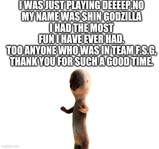 I WAS JUST PLAYING DEEEEP.NO
MY NAME WAS SHIN GODZILLA
I HAD THE MOST FUN I HAVE EVER HAD.
TOO ANYONE WHO WAS IN TEAM F.S.G, THANK YOU FOR SUCH A GOOD TIME. | image tagged in blank white template | made w/ Imgflip meme maker