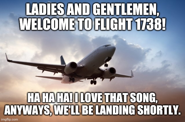 Welcome to Flight 1738!! | LADIES AND GENTLEMEN, WELCOME TO FLIGHT 1738! HA HA HA! I LOVE THAT SONG, ANYWAYS, WE'LL BE LANDING SHORTLY. | image tagged in air plane,memes,vines,eh bee family vines,dank memes | made w/ Imgflip meme maker